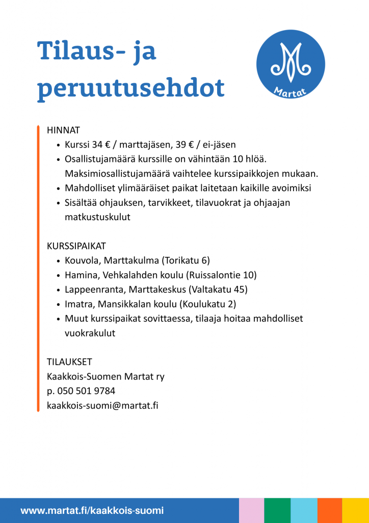 Tilaus- ja peruutusehdot
HINNAT
Kurssi 34 € / marttajäsen, 39 € / ei-jäsen
Osallistujamäärä kurssille on vähintään 10 hlöä. Maksimiosallistujamäärä vaihtelee kurssipaikkojen mukaan.
Mahdolliset ylimääräiset paikat laitetaan kaikille avoimiksi
Sisältää ohjauksen, tarvikkeet, tilavuokrat ja ohjaajan matkustuskulut

KURSSIPAIKAT
Kouvola, Marttakulma (Torikatu 6)
Hamina, Vehkalahden koulu (Ruissalontie 10)
Lappeenranta, Marttakeskus (Valtakatu 45)
Imatra, Mansikkalan koulu (Koulukatu 2)
Muut kurssipaikat sovittaessa, tilaaja hoitaa mahdolliset vuokrakulut

TILAUKSET
Kaakkois-Suomen Martat ry
p. 050 501 9784
kaakkois-suomi@martat.fi
